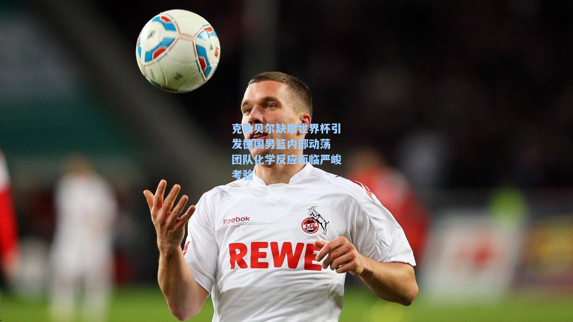 克勒贝尔缺席世界杯引发德国男篮内部动荡 团队化学反应面临严峻考验