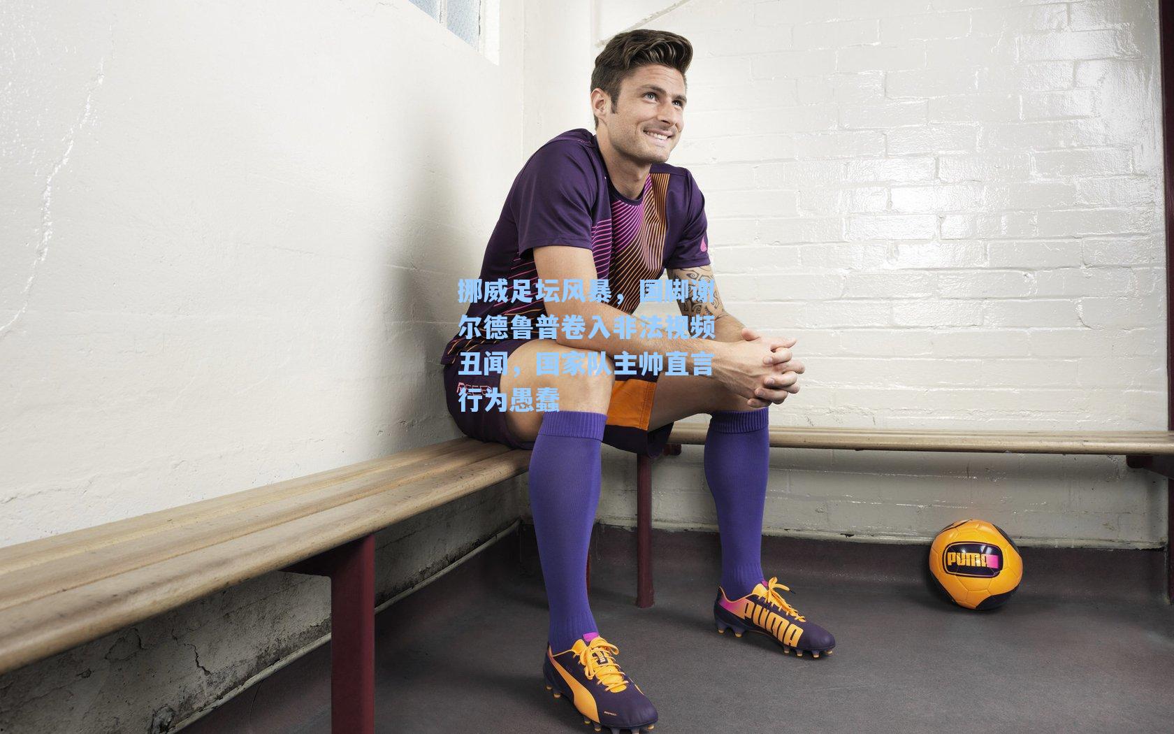 挪威足坛风暴，国脚谢尔德鲁普卷入非法视频丑闻，国家队主帅直言行为愚蠢